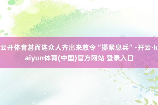 云开体育甚而连众人齐出来敕令“攥紧息兵”-开云·kaiyun体育(中国)官方网站 登录入口