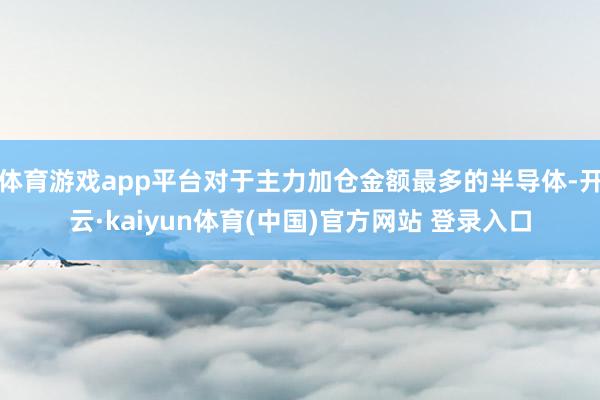 体育游戏app平台对于主力加仓金额最多的半导体-开云·kaiyun体育(中国)官方网站 登录入口