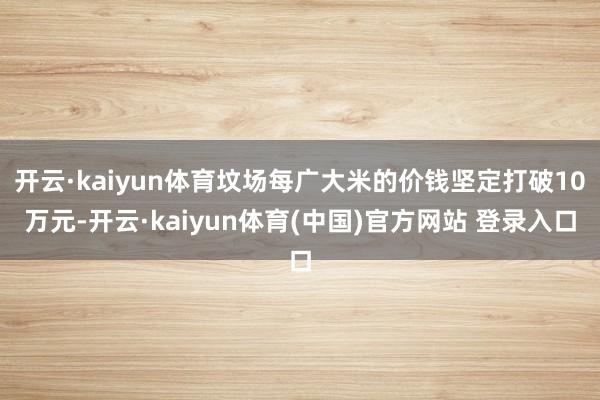 开云·kaiyun体育坟场每广大米的价钱坚定打破10万元-开云·kaiyun体育(中国)官方网站 登录入口