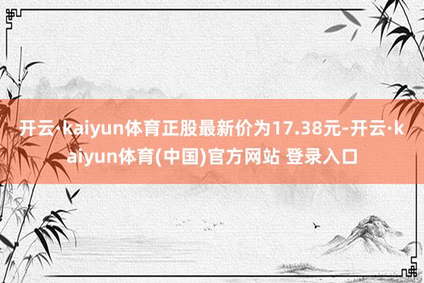 开云·kaiyun体育正股最新价为17.38元-开云·kaiyun体育(中国)官方网站 登录入口