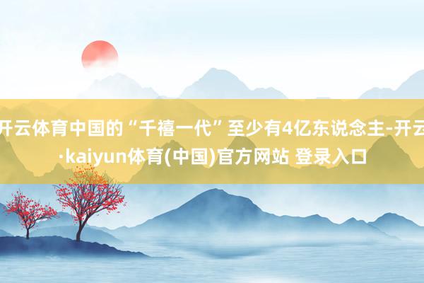开云体育中国的“千禧一代”至少有4亿东说念主-开云·kaiyun体育(中国)官方网站 登录入口