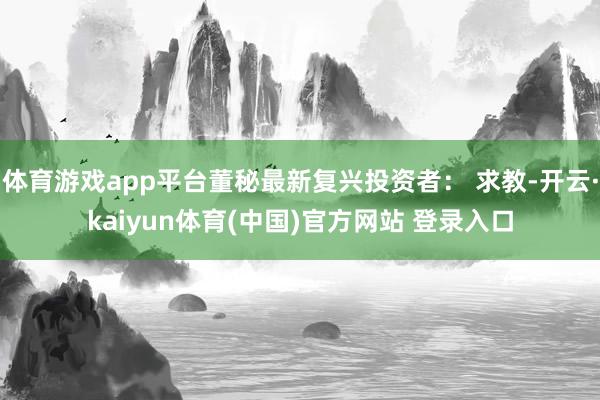 体育游戏app平台董秘最新复兴投资者： 求教-开云·kaiyun体育(中国)官方网站 登录入口