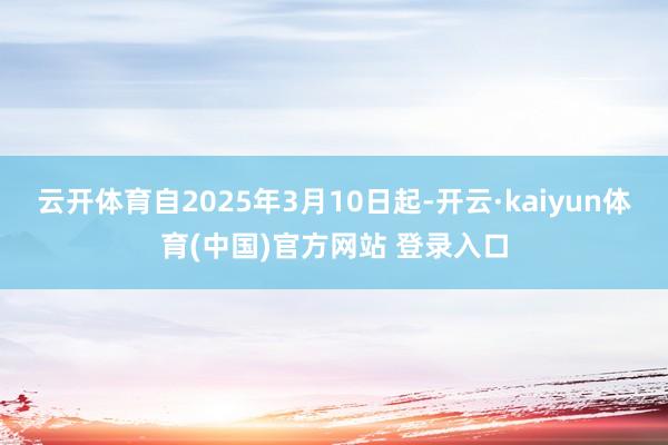 云开体育自2025年3月10日起-开云·kaiyun体育(中国)官方网站 登录入口