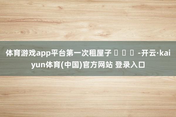 体育游戏app平台第一次租屋子 ​​​-开云·kaiyun体育(中国)官方网站 登录入口