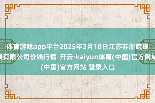体育游戏app平台2025年3月10日江苏苏浙皖规模阛阓发展有限公司价钱行情-开云·kaiyun体育(中国)官方网站 登录入口