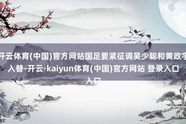 开云体育(中国)官方网站国足要紧征调吴少聪和黄政宇入替-开云·kaiyun体育(中国)官方网站 登录入口