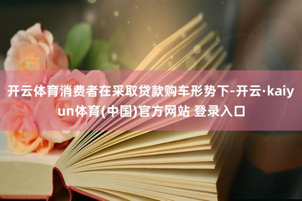 开云体育消费者在采取贷款购车形势下-开云·kaiyun体育(中国)官方网站 登录入口