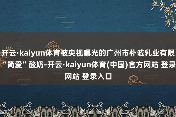 开云·kaiyun体育被央视曝光的广州市朴诚乳业有限公司“简爱”酸奶-开云·kaiyun体育(中国)官方网站 登录入口