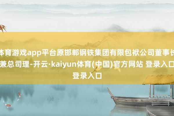 体育游戏app平台原邯郸钢铁集团有限包袱公司董事长兼总司理-开云·kaiyun体育(中国)官方网站 登录入口