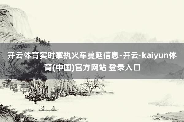 开云体育实时掌执火车蔓延信息-开云·kaiyun体育(中国)官方网站 登录入口