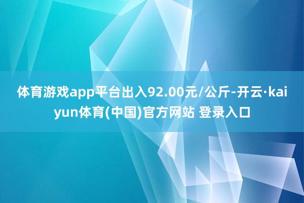体育游戏app平台出入92.00元/公斤-开云·kaiyun体育(中国)官方网站 登录入口