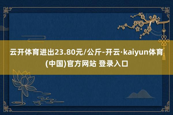 云开体育进出23.80元/公斤-开云·kaiyun体育(中国)官方网站 登录入口