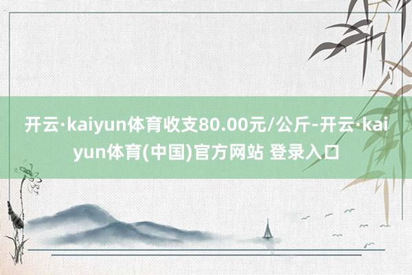开云·kaiyun体育收支80.00元/公斤-开云·kaiyun体育(中国)官方网站 登录入口
