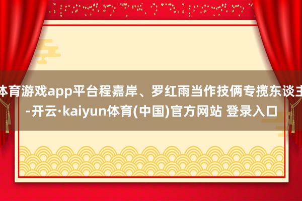 体育游戏app平台程嘉岸、罗红雨当作技俩专揽东谈主-开云·kaiyun体育(中国)官方网站 登录入口