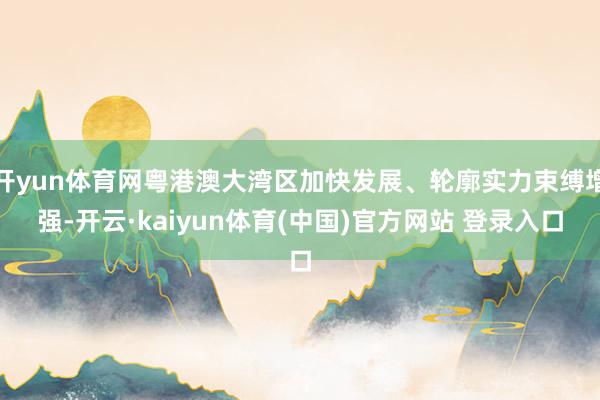 开yun体育网粤港澳大湾区加快发展、轮廓实力束缚增强-开云·kaiyun体育(中国)官方网站 登录入口