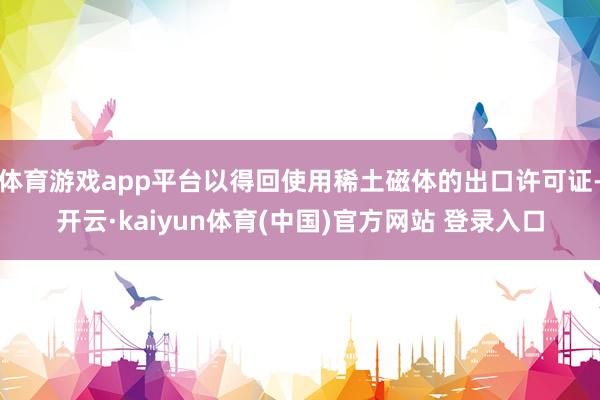 体育游戏app平台以得回使用稀土磁体的出口许可证-开云·kaiyun体育(中国)官方网站 登录入口