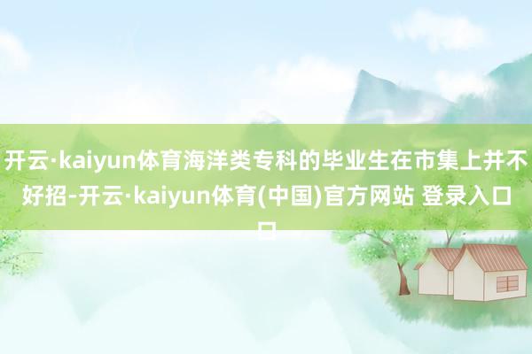 开云·kaiyun体育海洋类专科的毕业生在市集上并不好招-开云·kaiyun体育(中国)官方网站 登录入口