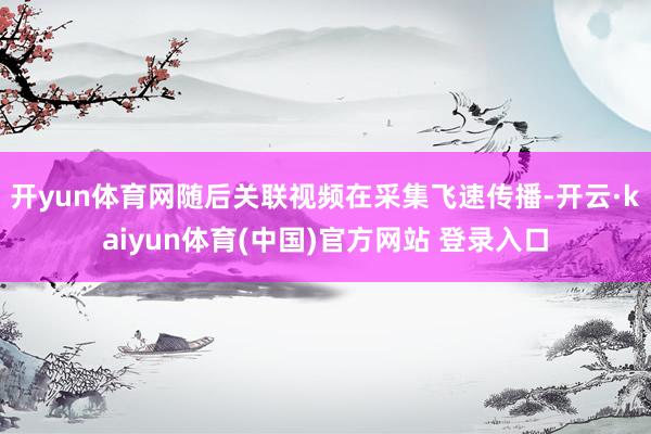 开yun体育网随后关联视频在采集飞速传播-开云·kaiyun体育(中国)官方网站 登录入口