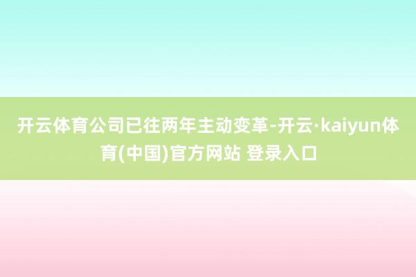 开云体育公司已往两年主动变革-开云·kaiyun体育(中国)官方网站 登录入口