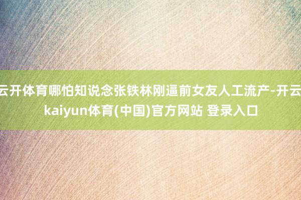云开体育哪怕知说念张铁林刚逼前女友人工流产-开云·kaiyun体育(中国)官方网站 登录入口