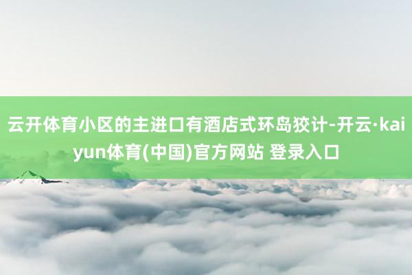 云开体育小区的主进口有酒店式环岛狡计-开云·kaiyun体育(中国)官方网站 登录入口