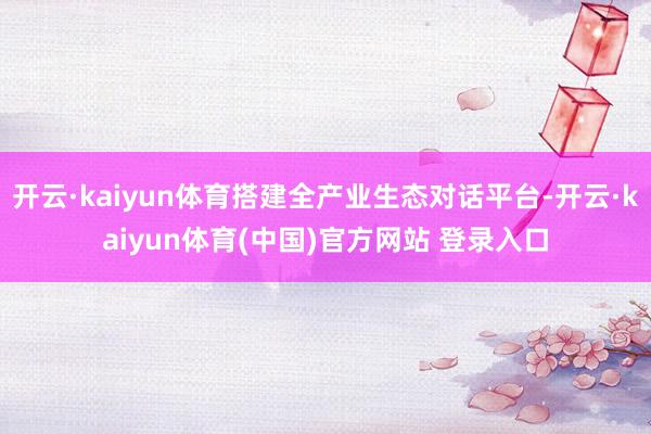 开云·kaiyun体育搭建全产业生态对话平台-开云·kaiyun体育(中国)官方网站 登录入口