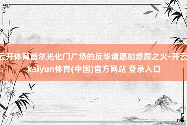 云开体育首尔光化门广场的反华请愿如燎原之火-开云·kaiyun体育(中国)官方网站 登录入口