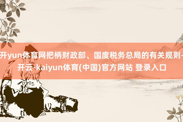 开yun体育网把柄财政部、国度税务总局的有关规则-开云·kaiyun体育(中国)官方网站 登录入口