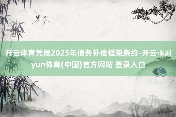 开云体育凭据2025年债务补偿框架条约-开云·kaiyun体育(中国)官方网站 登录入口