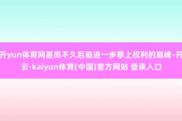 开yun体育网甚而不久后能进一步攀上权利的巅峰-开云·kaiyun体育(中国)官方网站 登录入口