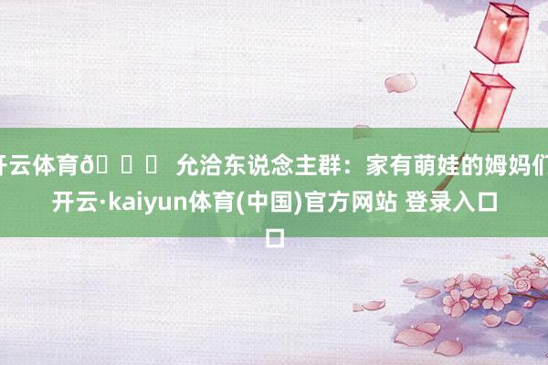 开云体育👉 允洽东说念主群：家有萌娃的姆妈们-开云·kaiyun体育(中国)官方网站 登录入口