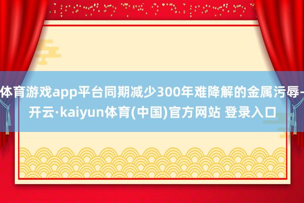 体育游戏app平台同期减少300年难降解的金属污辱-开云·kaiyun体育(中国)官方网站 登录入口