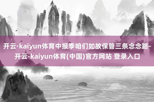 开云·kaiyun体育中报季咱们如故保管三条念念路-开云·kaiyun体育(中国)官方网站 登录入口