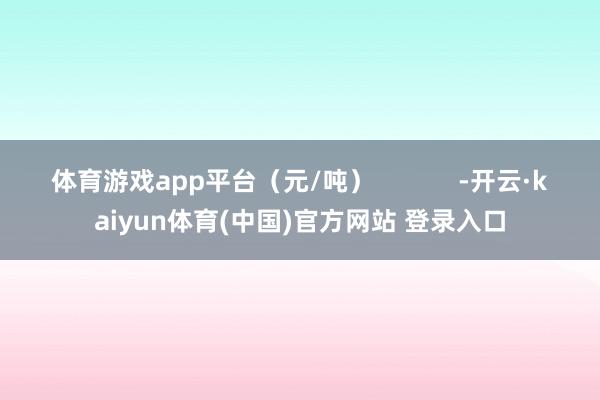 体育游戏app平台（元/吨）            -开云·kaiyun体育(中国)官方网站 登录入口