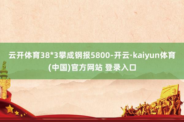 云开体育38*3攀成钢报5800-开云·kaiyun体育(中国)官方网站 登录入口