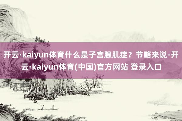 开云·kaiyun体育什么是子宫腺肌症？节略来说-开云·kaiyun体育(中国)官方网站 登录入口