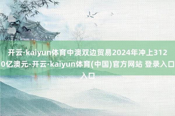 开云·kaiyun体育中澳双边贸易2024年冲上3120亿澳元-开云·kaiyun体育(中国)官方网站 登录入口