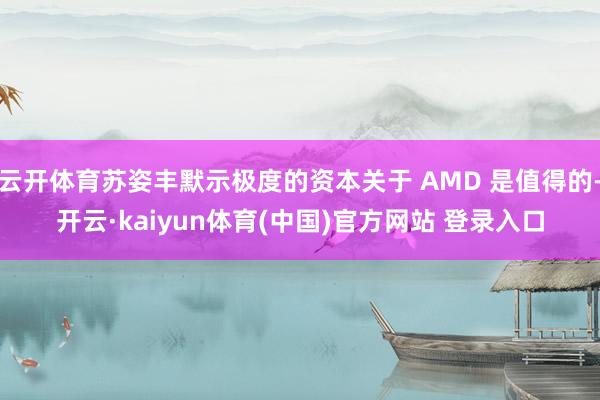云开体育苏姿丰默示极度的资本关于 AMD 是值得的-开云·kaiyun体育(中国)官方网站 登录入口