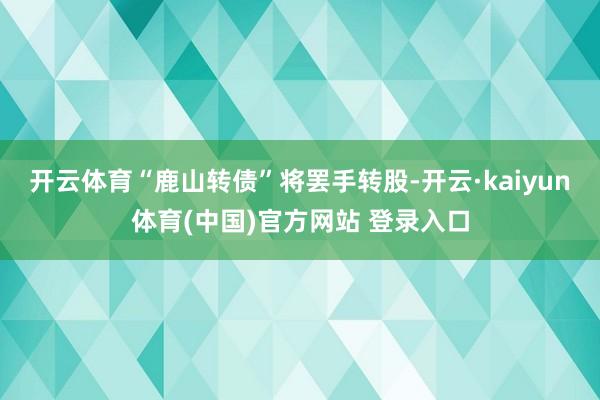 开云体育“鹿山转债”将罢手转股-开云·kaiyun体育(中国)官方网站 登录入口