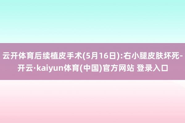 云开体育后续植皮手术(5月16日):右小腿皮肤坏死-开云·kaiyun体育(中国)官方网站 登录入口