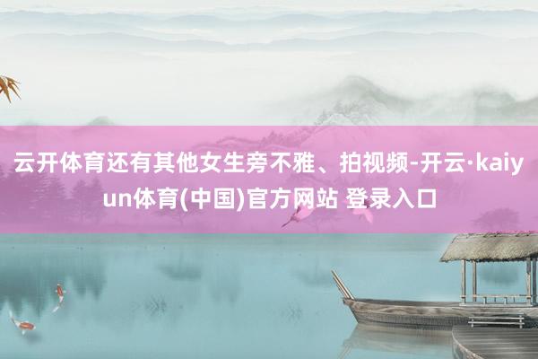 云开体育还有其他女生旁不雅、拍视频-开云·kaiyun体育(中国)官方网站 登录入口