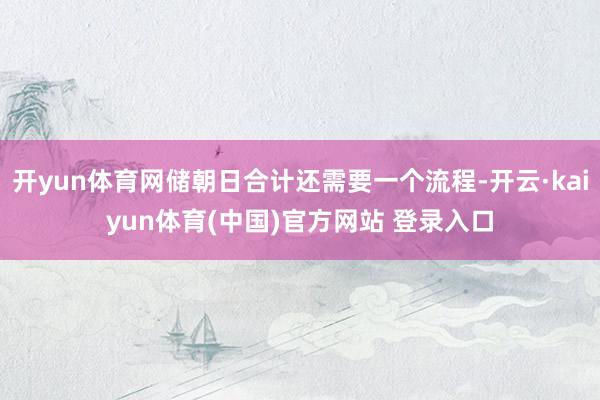开yun体育网储朝日合计还需要一个流程-开云·kaiyun体育(中国)官方网站 登录入口