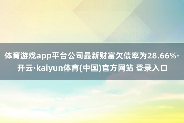体育游戏app平台公司最新财富欠债率为28.66%-开云·kaiyun体育(中国)官方网站 登录入口