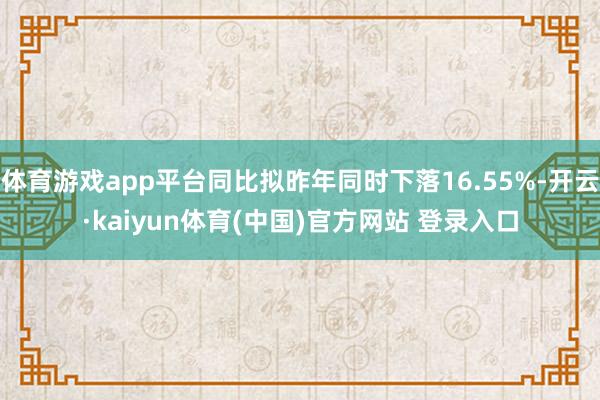 体育游戏app平台同比拟昨年同时下落16.55%-开云·kaiyun体育(中国)官方网站 登录入口