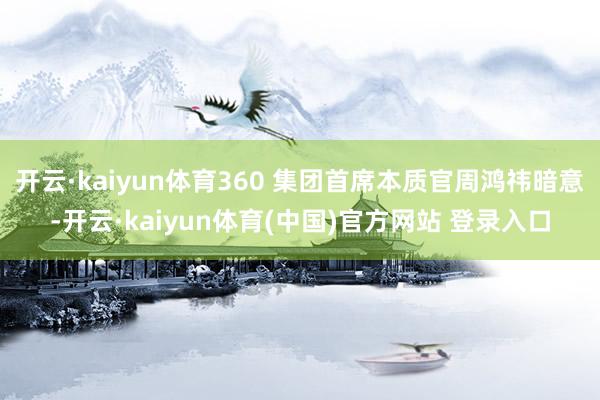 开云·kaiyun体育360 集团首席本质官周鸿祎暗意-开云·kaiyun体育(中国)官方网站 登录入口