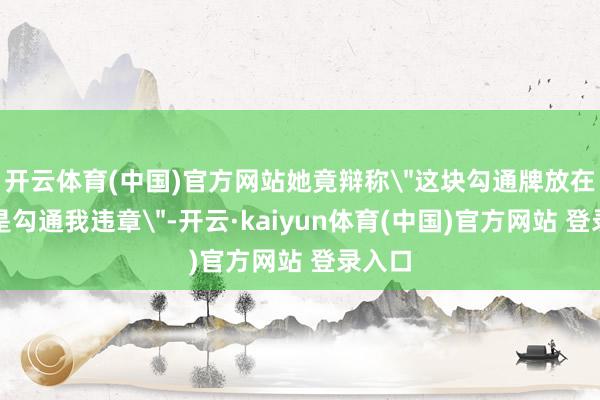 开云体育(中国)官方网站她竟辩称＂这块勾通牌放在这里是勾通我违章＂-开云·kaiyun体育(中国)官方网站 登录入口