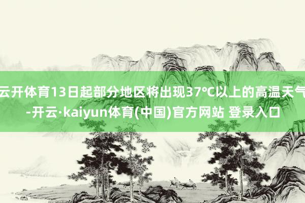 云开体育13日起部分地区将出现37℃以上的高温天气-开云·kaiyun体育(中国)官方网站 登录入口