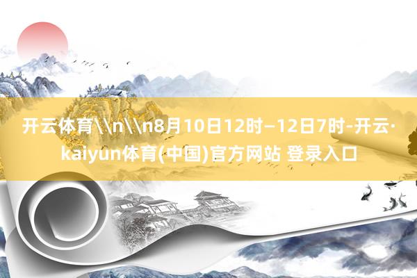 开云体育\n\n8月10日12时—12日7时-开云·kaiyun体育(中国)官方网站 登录入口