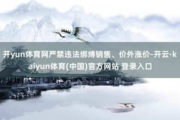 开yun体育网严禁违法绑缚销售、价外涨价-开云·kaiyun体育(中国)官方网站 登录入口