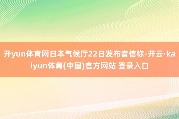 开yun体育网日本气候厅22日发布音信称-开云·kaiyun体育(中国)官方网站 登录入口